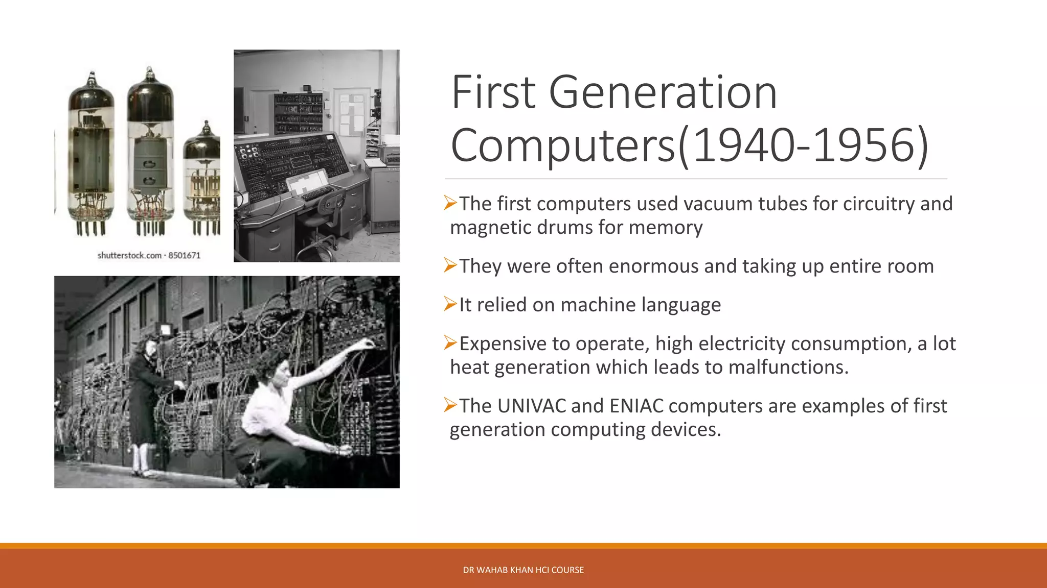 First Generation
Computers(1940-1956)
➢The first computers used vacuum tubes for circuitry and
magnetic drums for memory
➢They were often enormous and taking up entire room
➢It relied on machine language
➢Expensive to operate, high electricity consumption, a lot
heat generation which leads to malfunctions.
➢The UNIVAC and ENIAC computers are examples of first
generation computing devices.
DR WAHAB KHAN HCI COURSE
 
