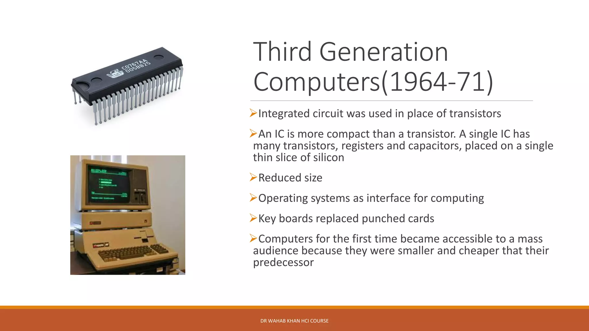 Third Generation
Computers(1964-71)
➢Integrated circuit was used in place of transistors
➢An IC is more compact than a transistor. A single IC has
many transistors, registers and capacitors, placed on a single
thin slice of silicon
➢Reduced size
➢Operating systems as interface for computing
➢Key boards replaced punched cards
➢Computers for the first time became accessible to a mass
audience because they were smaller and cheaper that their
predecessor
DR WAHAB KHAN HCI COURSE
 