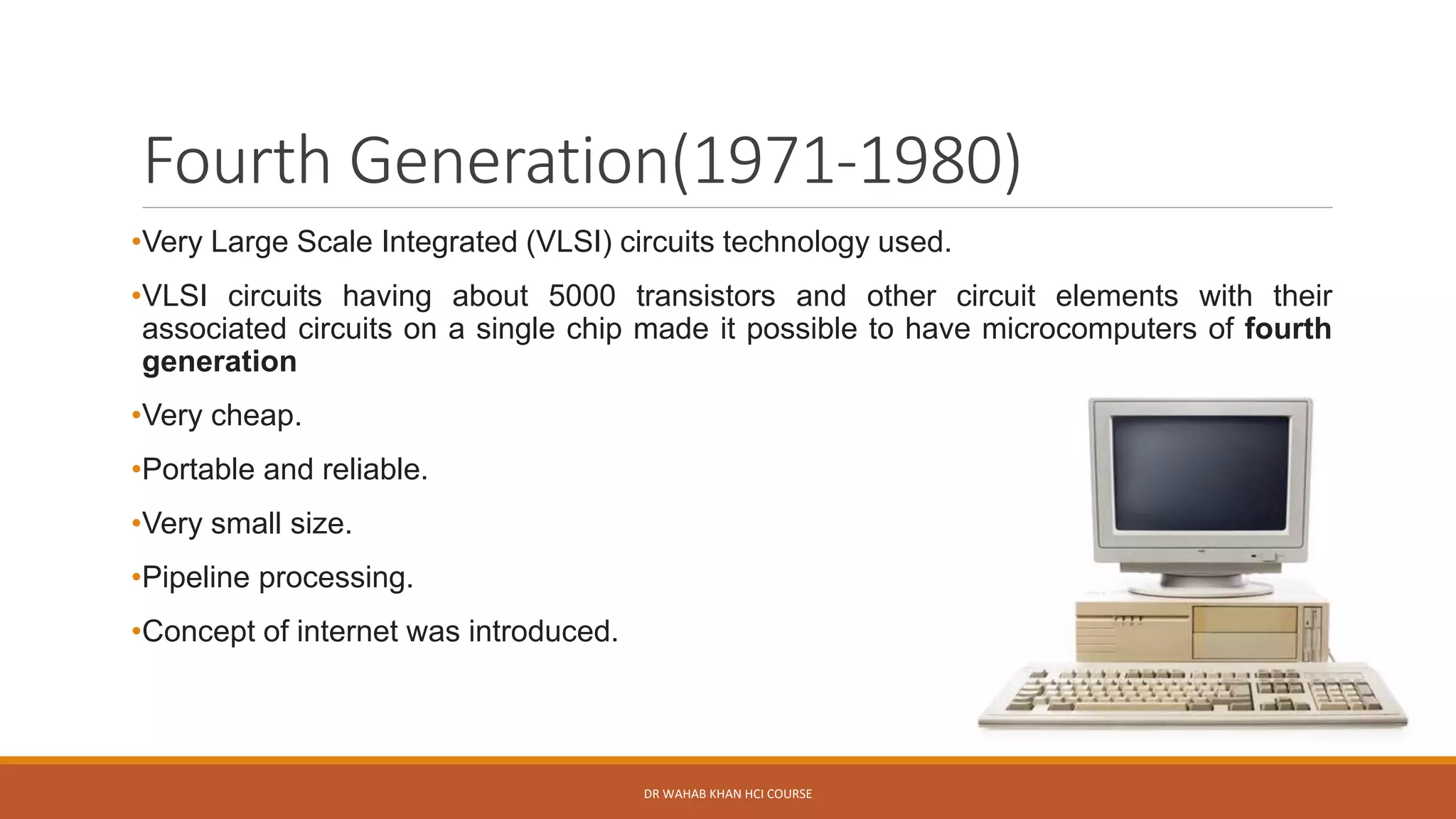 Fourth Generation(1971-1980)
•Very Large Scale Integrated (VLSI) circuits technology used.
•VLSI circuits having about 5000 transistors and other circuit elements with their
associated circuits on a single chip made it possible to have microcomputers of fourth
generation
•Very cheap.
•Portable and reliable.
•Very small size.
•Pipeline processing.
•Concept of internet was introduced.
DR WAHAB KHAN HCI COURSE
 