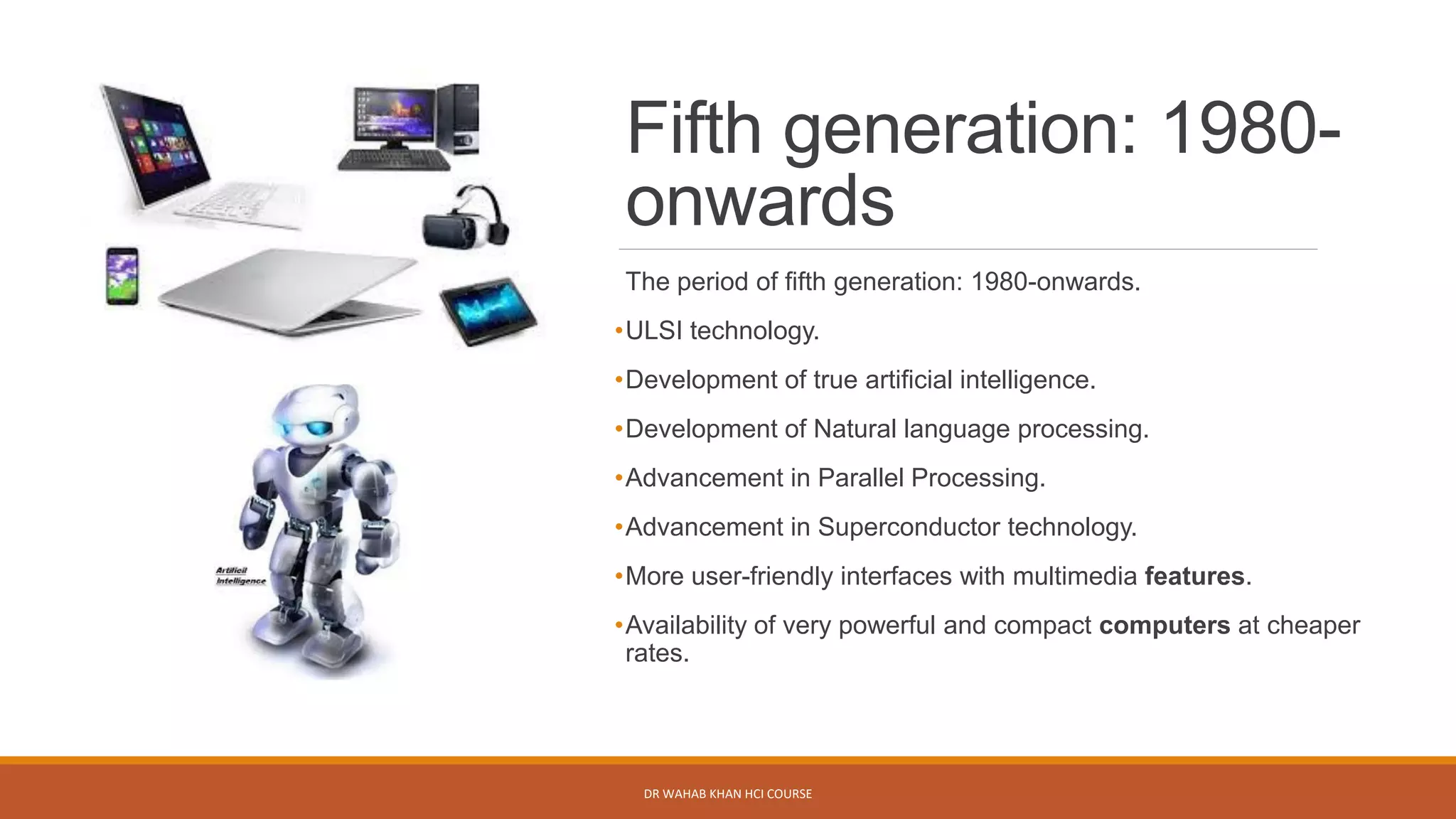 Fifth generation: 1980-
onwards
The period of fifth generation: 1980-onwards.
•ULSI technology.
•Development of true artificial intelligence.
•Development of Natural language processing.
•Advancement in Parallel Processing.
•Advancement in Superconductor technology.
•More user-friendly interfaces with multimedia features.
•Availability of very powerful and compact computers at cheaper
rates.
DR WAHAB KHAN HCI COURSE
 