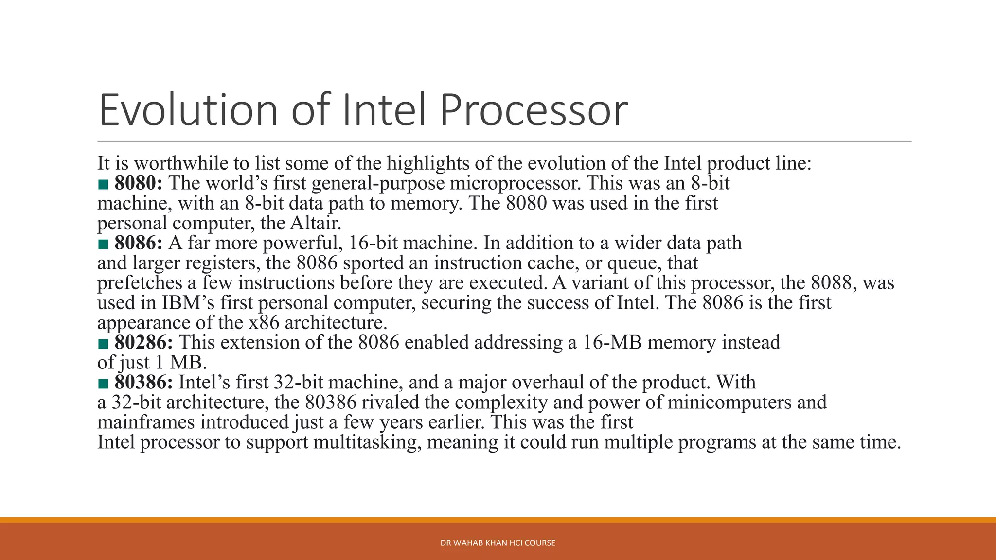 Evolution of Intel Processor
It is worthwhile to list some of the highlights of the evolution of the Intel product line:
■ 8080: The world’s first general-purpose microprocessor. This was an 8-bit
machine, with an 8-bit data path to memory. The 8080 was used in the first
personal computer, the Altair.
■ 8086: A far more powerful, 16-bit machine. In addition to a wider data path
and larger registers, the 8086 sported an instruction cache, or queue, that
prefetches a few instructions before they are executed. A variant of this processor, the 8088, was
used in IBM’s first personal computer, securing the success of Intel. The 8086 is the first
appearance of the x86 architecture.
■ 80286: This extension of the 8086 enabled addressing a 16-MB memory instead
of just 1 MB.
■ 80386: Intel’s first 32-bit machine, and a major overhaul of the product. With
a 32-bit architecture, the 80386 rivaled the complexity and power of minicomputers and
mainframes introduced just a few years earlier. This was the first
Intel processor to support multitasking, meaning it could run multiple programs at the same time.
DR WAHAB KHAN HCI COURSE
 