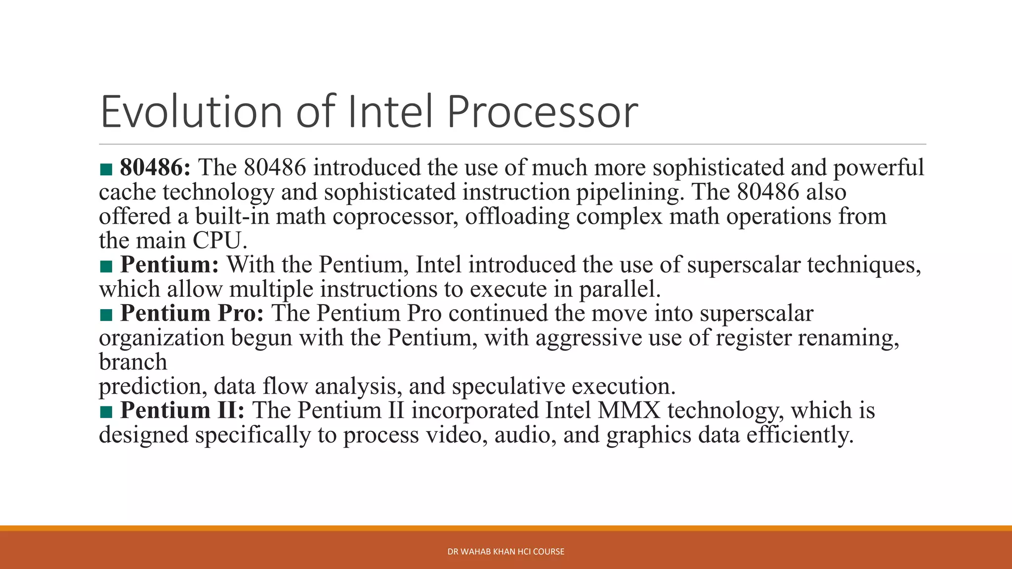 Evolution of Intel Processor
■ 80486: The 80486 introduced the use of much more sophisticated and powerful
cache technology and sophisticated instruction pipelining. The 80486 also
offered a built-in math coprocessor, offloading complex math operations from
the main CPU.
■ Pentium: With the Pentium, Intel introduced the use of superscalar techniques,
which allow multiple instructions to execute in parallel.
■ Pentium Pro: The Pentium Pro continued the move into superscalar
organization begun with the Pentium, with aggressive use of register renaming,
branch
prediction, data flow analysis, and speculative execution.
■ Pentium II: The Pentium II incorporated Intel MMX technology, which is
designed specifically to process video, audio, and graphics data efficiently.
DR WAHAB KHAN HCI COURSE
 