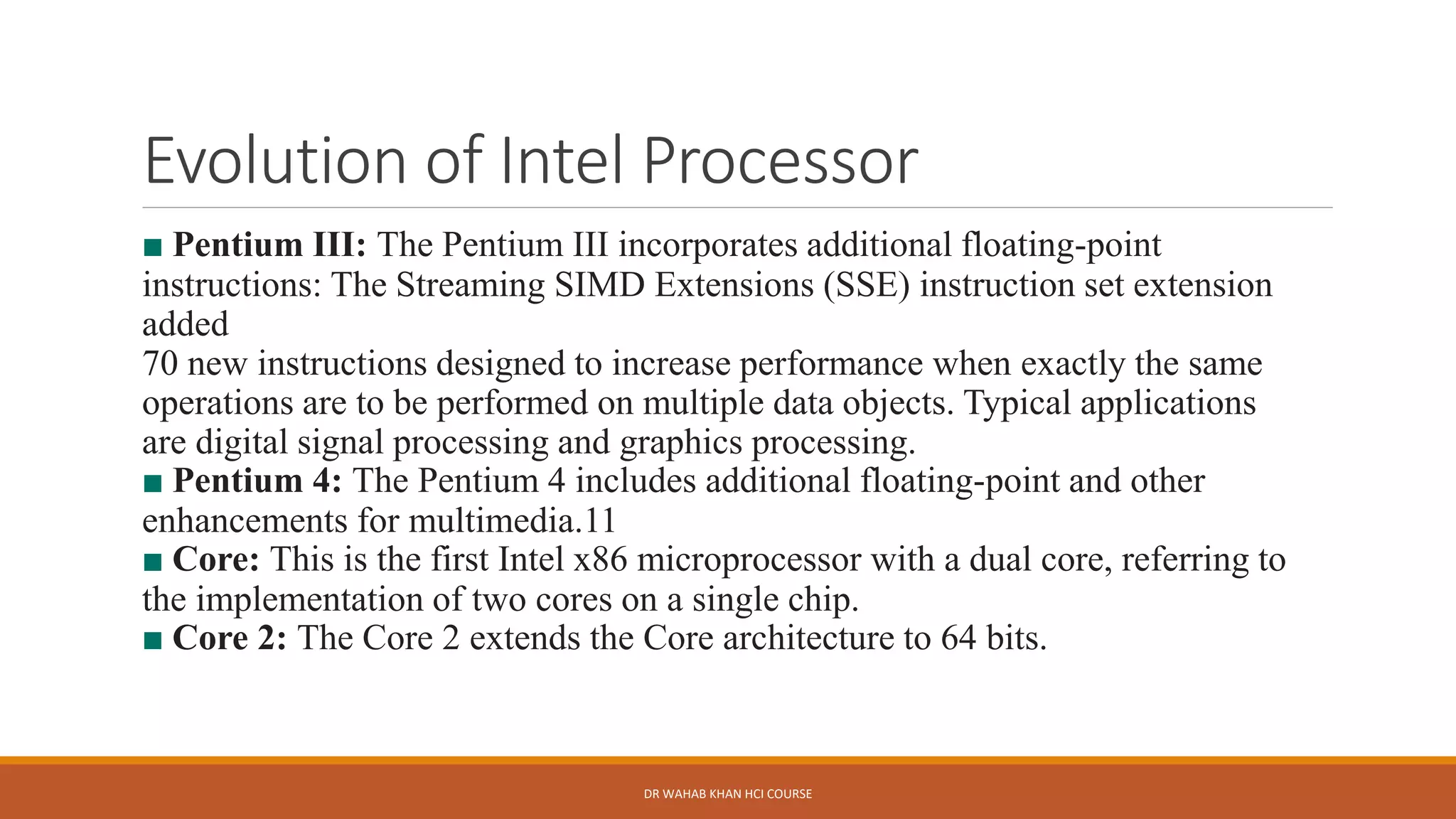 Evolution of Intel Processor
■ Pentium III: The Pentium III incorporates additional floating-point
instructions: The Streaming SIMD Extensions (SSE) instruction set extension
added
70 new instructions designed to increase performance when exactly the same
operations are to be performed on multiple data objects. Typical applications
are digital signal processing and graphics processing.
■ Pentium 4: The Pentium 4 includes additional floating-point and other
enhancements for multimedia.11
■ Core: This is the first Intel x86 microprocessor with a dual core, referring to
the implementation of two cores on a single chip.
■ Core 2: The Core 2 extends the Core architecture to 64 bits.
DR WAHAB KHAN HCI COURSE
 