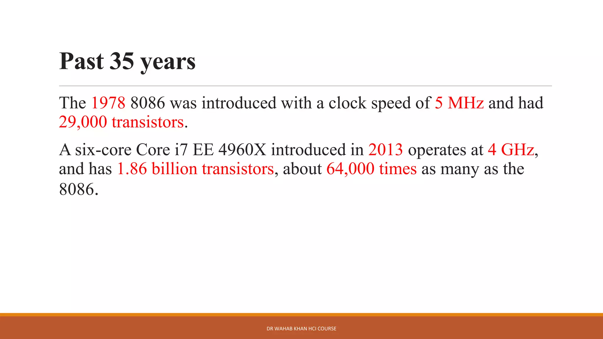 Past 35 years
The 1978 8086 was introduced with a clock speed of 5 MHz and had
29,000 transistors.
A six-core Core i7 EE 4960X introduced in 2013 operates at 4 GHz,
and has 1.86 billion transistors, about 64,000 times as many as the
8086.
DR WAHAB KHAN HCI COURSE
 