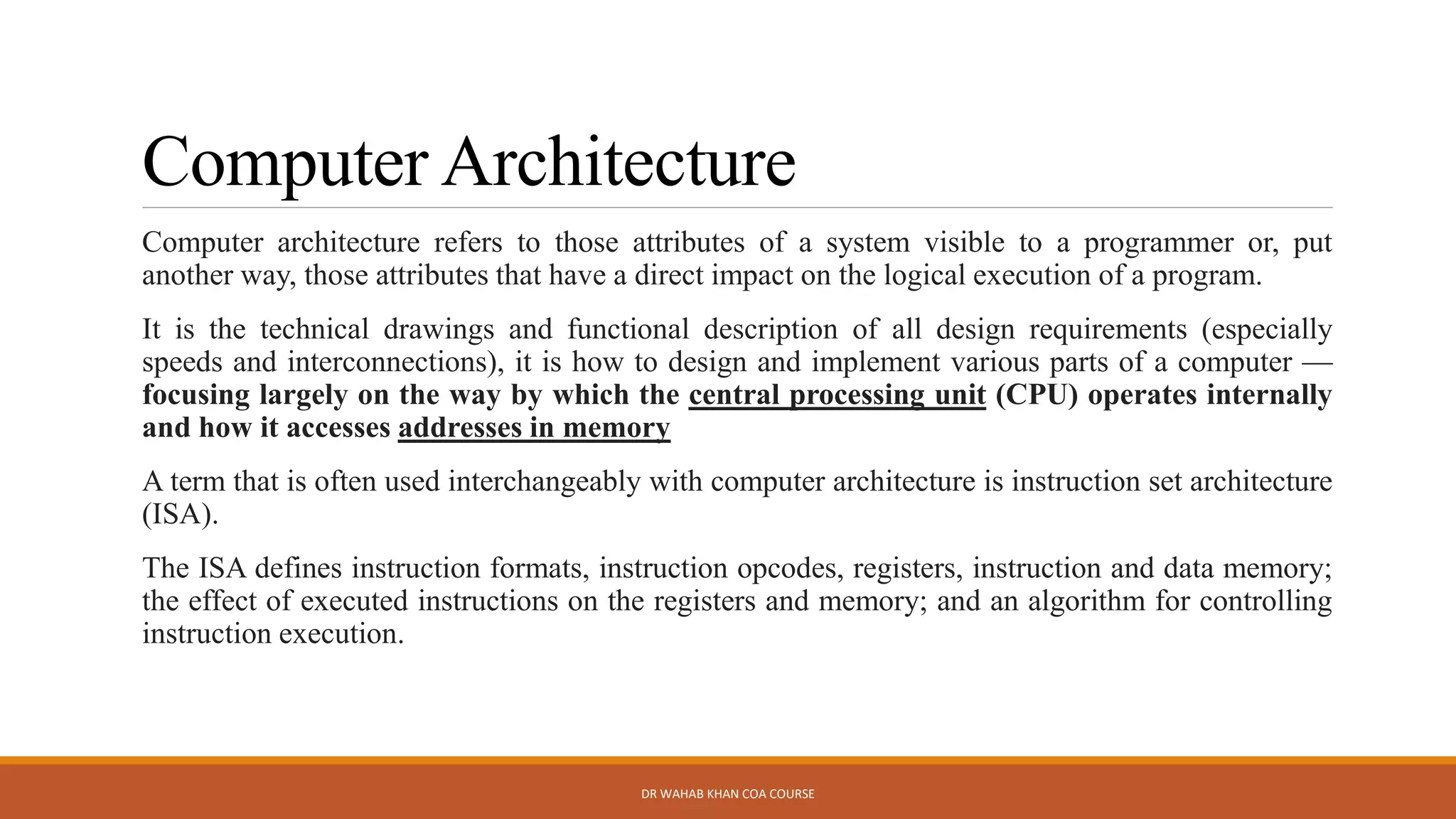 Computer Architecture
Computer architecture refers to those attributes of a system visible to a programmer or, put
another way, those attributes that have a direct impact on the logical execution of a program.
It is the technical drawings and functional description of all design requirements (especially
speeds and interconnections), it is how to design and implement various parts of a computer —
focusing largely on the way by which the central processing unit (CPU) operates internally
and how it accesses addresses in memory
A term that is often used interchangeably with computer architecture is instruction set architecture
(ISA).
The ISA defines instruction formats, instruction opcodes, registers, instruction and data memory;
the effect of executed instructions on the registers and memory; and an algorithm for controlling
instruction execution.
DR WAHAB KHAN COA COURSE
 
