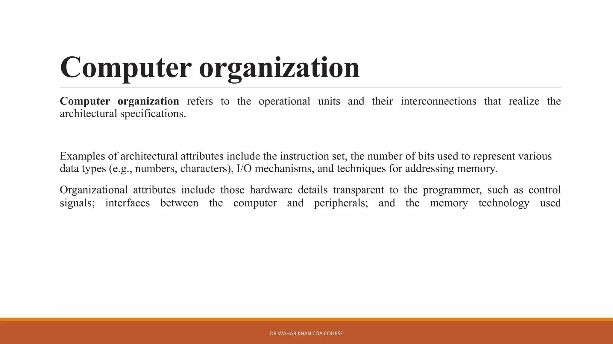 Computer organization
Computer organization refers to the operational units and their interconnections that realize the
architectural specifications.
Examples of architectural attributes include the instruction set, the number of bits used to represent various
data types (e.g., numbers, characters), I/O mechanisms, and techniques for addressing memory.
Organizational attributes include those hardware details transparent to the programmer, such as control
signals; interfaces between the computer and peripherals; and the memory technology used
DR WAHAB KHAN COA COURSE
 