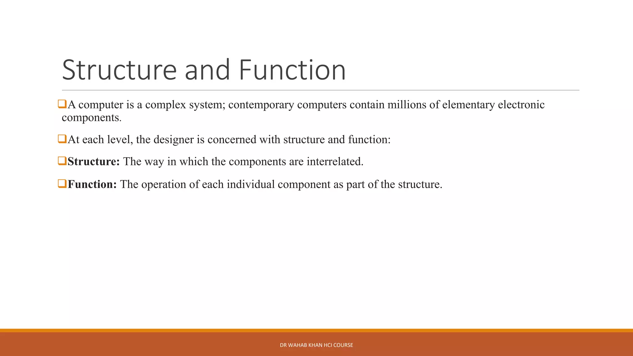 Structure and Function
❑A computer is a complex system; contemporary computers contain millions of elementary electronic
components.
❑At each level, the designer is concerned with structure and function:
❑Structure: The way in which the components are interrelated.
❑Function: The operation of each individual component as part of the structure.
DR WAHAB KHAN HCI COURSE
 
