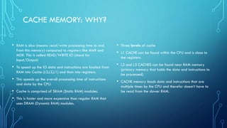CACHE MEMORY: WHY?
• RAM is slow (means: read/write processing time to and
from this memory) compared to registers like MAR and
MDR. This is called READ/WRITE IO (stand for
Input/Output)
• To speed up the IO data and instructions are loaded from
RAM into Cache (L3,L2,L1) and than into registers.
• This speeds up the overall processing time of instructions
and data by the CPU.
• Cache is comprised of SRAM (Static RAM) modules.
• This is faster and more expensive than regular RAM that
uses DRAM (Dynamic RAM) modules.
• Three levels of cache
• L1 CACHE can be found within the CPU and is close to
the registers.
• L2 and L3 CACHES can be found near RAM memory
(primary memory that holds the data and instructions to
be processed)
• CACHE memory loads data and instructions that are
multiple times by the CPU and therefor doesn’t have to
be read from the slower RAM.
 