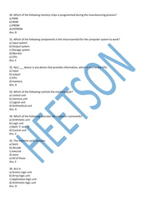 30. Which of the following memory chips is programmed during the manufacturing process?
a) RAM
b) ROM
c) PROM
d) EEPROM
Ans. B
31. Which of the following components is the most essential for the computer system to work?
a) Input system
b) Output system
c) Storage system
d) Monitor
e) CPU
Ans. E
32. A(n) ___ device is any device that provides information, which is sent to the CPU.
a) Input
b) output
c) CPU
d) memory
Ans. A
33. Which of the following controls the machine cycle?
a) control unit
b) memory unit
c) Logical unit
d) Arithmetical unit
Ans. A
34. Which of the following executes the computer commands?
a) Arithmetic unit
b) Logic unit
c) Both ‘1’ and ‘2’
d) Control unit
Ans. C
35. The machine cycle includes
a) fetch
b) decode
c) execute
d) store
e) All of these
Ans. E
36. ALU is
a) Access Logic unit
b) Array logic unit
c) Application logic unit
d) Arithmetic logic unit
Ans. D
 