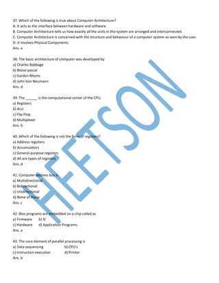 37. Which of the following is true about Computer Architecture?
A. It acts as the interface between hardware and software.
B. Computer Architecture tells us how exactly all the units in the system are arranged and interconnected.
C. Computer Architecture is concerned with the structure and behaviour of a computer system as seen by the user.
D. It involves Physical Components
Ans. a
38. The basic architecture of computer was developed by
a) Charles Babbage
b) Blaise pascal
c) Garden Moore
d) John Von Neumann
Ans. d
39. The ______ is the computational center of the CPU.
a) Registers
b) ALU
c) Flip-Flop
d) Multiplexer
Ans. b
40. Which of the following is not the form of registers?
a) Address registers
b) Accumulators
c) General-purpose registers
d) All are types of registers
Ans. d
41. Computer address bus is
a) Multidirectional
b) Bidirectional
c) Unidirectional
d) None of these
Ans. c
42. Bios programs are embedded on a chip called as
a) Firmware b) IC
c) Hardware d) Application Programs
Ans. a
43. The core element of parallel processing is
a) Data sequencing b) CPU’s
c) Instruction execution d) Printer
Ans. b
 