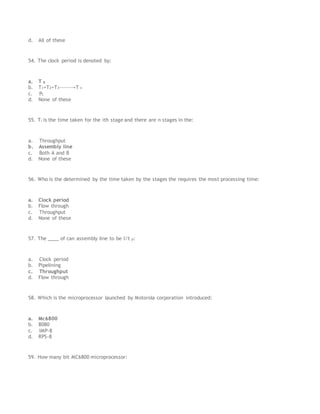 d. All of these
54. The clock period is denoted by:
a. T p
b. T1+T2+T3-------+T n
c. Pt
d. None of these
55. Ti is the time taken for the ith stage and there are n stages in the:
a. Throughput
b. Assembly line
c. Both A and B
d. None of these
56. Who is the determined by the time taken by the stages the requires the most processing time:
a. Clock period
b. Flow through
c. Throughput
d. None of these
57. The ____ of can assembly line to be I/t p:
a. Clock period
b. Pipelining
c. Throughput
d. Flow through
58. Which is the microprocessor launched by Motorola corporation introduced:
a. Mc6800
b. 8080
c. IMP-8
d. RPS-8
59. How many bit MC6800 microprocessor:
 