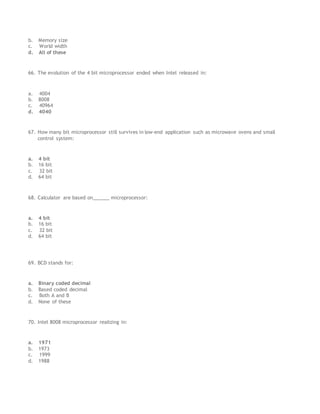 b. Memory size
c. World width
d. All of these
66. The evolution of the 4 bit microprocessor ended when Intel released in:
a. 4004
b. 8008
c. 40964
d. 4040
67. How many bit microprocessor still survives in low-end application such as microwave ovens and small
control system:
a. 4 bit
b. 16 bit
c. 32 bit
d. 64 bit
68. Calculator are based on______ microprocessor:
a. 4 bit
b. 16 bit
c. 32 bit
d. 64 bit
69. BCD stands for:
a. Binary coded decimal
b. Based coded decimal
c. Both A and B
d. None of these
70. Intel 8008 microprocessor realizing in:
a. 1971
b. 1973
c. 1999
d. 1988
 