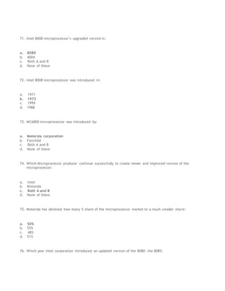 71. Intel 8008 microprocessor’s upgraded version is:
a. 8080
b. 4004
c. Both A and B
d. None of these
72. Intel 8008 microprocessor was introduced in:
a. 1971
b. 1973
c. 1999
d. 1988
73. MC6800 microprocessor was introduced by:
a. Motorola corporation
b. Fairchild
c. Both A and B
d. None of these
74. Which Microprocessor producer continue successfully to create newer and improved version of the
microprocessor:
a. Intel
b. Motorola
c. Both A and B
d. None of these
75. Motorola has declined how many % share of the microprocessor market to a much smaller share:
a. 50%
b. 55%
c. 48%
d. 51%
76. Which year Intel corporation introduced an updated version of the 8080- the 8085:
 