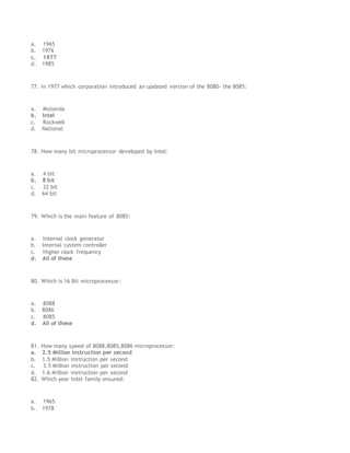 a. 1965
b. 1976
c. 1977
d. 1985
77. In 1977 which corporation introduced an updated version of the 8080- the 8085:
a. Motorola
b. Intel
c. Rockwell
d. National
78. How many bit microprocessor developed by Intel:
a. 4 bit
b. 8 bit
c. 32 bit
d. 64 bit
79. Which is the main feature of 8085:
a. Internal clock generator
b. Internal system controller
c. Higher clock frequency
d. All of these
80. Which is 16 Bit microprocessor:
a. 8088
b. 8086
c. 8085
d. All of these
81. How many speed of 8088,8085,8086 microprocessor:
a. 2.5 Million instruction per second
b. 1.5 Million instruction per second
c. 3.5 Million instruction per second
d. 1.6 Million instruction per second
82. Which year Intel family ensured:
a. 1965
b. 1978
 