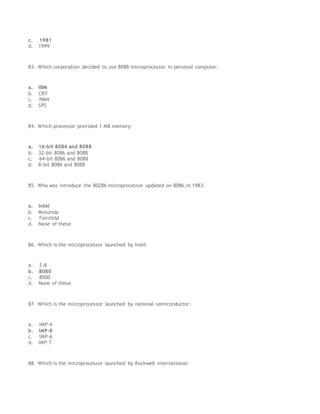 c. 1981
d. 1999
83. Which corporation decided to use 8088 microprocessor in personal computer:
a. IBM
b. CRT
c. PMN
d. SPS
84. Which processor provided 1 MB memory:
a. 16-bit 8086 and 8088
b. 32-bit 8086 and 8088
c. 64-bit 8086 and 8088
d. 8-bit 8086 and 8088
85. Who was introduce the 80286 microprocessor updated on 8086,in 1983:
a. Intel
b. Motorola
c. Fairchild
d. None of these
86. Which is the microprocessor launched by Intel:
a. Z-8
b. 8080
c. 8000
d. None of these
87. Which is the microprocessor launched by national semiconductor:
a. IMP-4
b. IMP-8
c. IMP-6
d. IMP-7
88. Which is the microprocessor launched by Rockwell international:
 