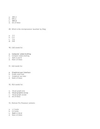 a. RPS-4
b. RPS-6
c. RPS-8
d. All of these
89. Which is the microprocessor launched by Zilog:
a. Z-2
b. Z-4
c. Z-6
d. Z-8
90. CAD stands for:
a. Computer aided drafting
b. Compare aided drafting
c. Both A and B
d. None of these
91. GUI stands for:
a. Graphical user interface
b. Graph used Intel
c. Graphical use inter
d. None of these
92. VGA stands for:
a. Visual graph area
b. Visual graphics array
c. Visual graph accept
d. All of these
93. Pentium Pro Processor contains:
a. L1 Cache
b. L2 Cache
c. Both L1 & L2
d. None of these
 