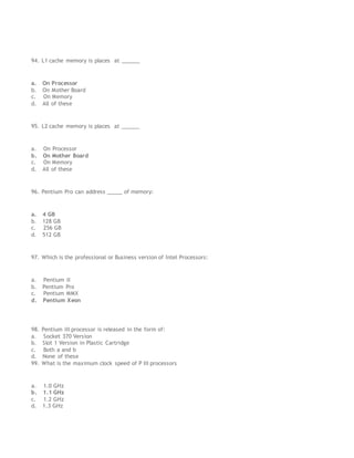 94. L1 cache memory is places at ______
a. On Processor
b. On Mother Board
c. On Memory
d. All of these
95. L2 cache memory is places at ______
a. On Processor
b. On Mother Board
c. On Memory
d. All of these
96. Pentium Pro can address _____ of memory:
a. 4 GB
b. 128 GB
c. 256 GB
d. 512 GB
97. Which is the professional or Business version of Intel Processors:
a. Pentium II
b. Pentium Pro
c. Pentium MMX
d. Pentium Xeon
98. Pentium III processor is released in the form of:
a. Socket 370 Version
b. Slot 1 Version in Plastic Cartridge
c. Both a and b
d. None of these
99. What is the maximum clock speed of P III processors
a. 1.0 GHz
b. 1.1 GHz
c. 1.2 GHz
d. 1.3 GHz
 