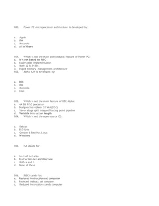 100. Power PC microprocessor architecture is developed by:
a. Apple
b. IBM
c. Motorola
d. All of these
101. Which is not the main architectural feature of Power PC:
a. It is not based on RISC
b. Superscalar implementation
c. Both 32 & 64 Bit
d. Paged Memory management architecture
102. Alpha AXP is developed by:
a. DEC
b. IBM
c. Motorola
d. Intel
103. Which is not the main feature of DEC Alpha:
a. 64 Bit RISC processor
b. Designed to replace 32 VAX(CISC)
c. Seven stage split integer/floating point pipeline
d. Variable Instruction length
104. Which is not the open-source OS:
a. Debian
b. BSD Unix
c. Gentoo & Red Hat Linux
d. Windows
105. ISA stands for:
a. Instruct set area
b. Instruction set architecture
c. Both a and b
d. None of these
106. RISC stands for:
a. Reduced Instruction set computer
b. Reduced Instruct set compare
c. Reduced instruction stands computer
 