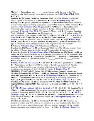 Marks: 1 ) - Please choose one _________control signals enable the input to the PC for
receiving a value that is currently on the internal processor bus. ►LPC (Page 172) ►INC4
►LC ► 2
Question No: 5 ( Marks: 1 ) - Please choose one Which one of the following is a bi-stable
device, capable of storing one bit of information? ►Decoder ►Flip-Flop (Page 76)
►Multiplexer ►Diplexer Question No: 6 ( Marks: 1 ) - Please choose one Which instruction
is used to store register to memory using relative address? ►ld instruction ►ldr instruction ►lar
instruction ►str instruction (Page 48) Question No: 7 ( Marks: 1 ) - Please choose one
Which field of the machine language instruction is the “type of operation” that is to be
performed? ►Op-code (Page 33) ►CPU registers ►Momory cells ►I/O locations Question
No: 8 ( Marks: 1 ) - Please choose one The instruction ___________ will load the register R3
with the contenets of the memory location M [PC+56] ►Add R3, 56 ►lar R3, 56 ►ldr R3, 56
(Page 56) ►str R3, 56 Question No: 9 ( Marks: 1 ) - Please choose one _______ operation is
required to change the processor‟s state to a known, defined value. ►Change ►Reset (Page
194) ►Update ►None of the given Question No: 10 ( Marks: 1 ) - Please choose one which
type of instructions help in changing the flow of the program as and when required?
►Arithmetic ►Control (Page 137) ►Data transfer ►Floating point 3
Question No: 11 ( Marks: 1 ) - Please choose one Which one of the following registers holds
the address of the next instruction to be executed? ►Accumulator ►Address Mask
►Instruction Register ►Program Counter (Page 151) Question No: 12 ( Marks: 1 ) - Please
choose one Which one of the following is the memory organization of EAGLE processor? ►8-
bits (Page 112) ►16-bits ►32-bit ►64-bits Question No: 13 ( Marks: 1 ) - Please choose one
The external interface of FALCON-A consists of a ______address bus and ______a data bus.
►8-bit. 8-bit
►16-bit. 16-bit Click here for detail ►16-bit. 24-bit ►16-bit. 32-bit Question No: 14 ( Marks:
1 ) - Please choose one Type A of SRC has which of the following instructions? A) andi,
instruction b) No operation or nop instruction c) lar instruction d) ldr instruction e) Stop
operation or stop instruction ►& (b) ►(b) & (c) ►& (e) ►(b) & (e) (Page 47)
MIDTERM EXAMINATION Spring 2010 CS501- Advance Computer Architecture
(Session- 5) Question No: 1 ( Marks: 1 ) - Please choose one What is the instruction length
of the SRC processor? ► 8 bits ► 16 bits ► 32 bits (Page 134) ► 64 bits Question No: 2 (
Marks: 1 ) - Please choose one Which one of the following is the memory organization of
FALCON-E processor? ► 28 * 8 bits ► 216 * 8 bits ► 232 * 8 bits (Page 124) ► 264 * 8 bits
Question No: 3 ( Marks: 1 ) - Please choose one “If P = 1, then load the contents of
register R1 into register R2”. This statement can be written in RTL as: ► R1 ¬ R2 ► P:
R1 ¬ R2
► P: R2 ¬ R1 (not confirms) click here for detail ► P: R2 ¬ R1, P: R1 ¬ R2 Question No: 4
( Marks: 1 ) - Please choose one The instruction ---------------will load the register R3 with the
ldr R3,
56 (Page 47) rep Question No: 5 ( Marks: 1 ) - Please choose one ----------are
CPU registers (Page 33)
Question No: 6 ( Marks: 1 ) - Please choose one P: R3 ¬ R5 MAR ¬ IR These two are
instructions written using RTL .If these two operations is to occur simultaneously then which
symbol will we use to separate them so that it becomes a correct statement with the condition
that two operations occur simultaneously? ► Arrow ¬ ► Colon : ► Comma , (Page 69) ►
 