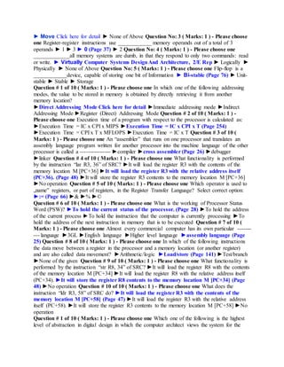 ► Move Click here for detail ► None of Above Question No: 3 ( Marks: 1 ) - Please choose
one Register-register instructions use ____________ memory operands out of a total of 3
operands ► 1 ► 3 ► 0 (Page 37) ► 2 Question No: 4 ( Marks: 1 ) - Please choose one
_____________all memory systems are dumb, in that they respond to only two commands: read
or write. ► Virtually Computer Systems DesignAnd Architecture, 2/E Rep ► Logically ►
Physically ► None of Above Question No: 5 ( Marks: 1 ) - Please choose one Flip-flop is a
____________device, capable of storing one bit of Information ► Bi-stable (Page 76) ► Unit-
stable ► Stable ► Storage
Question # 1 of 10 ( Marks: 1 ) - Please choose one In which one of the following addressing
modes, the value to be stored in memory is obtained by directly retrieving it from another
memory location?
►Direct Addressing Mode Click here for detail ►Immediate addressing mode ►Indirect
Addressing Mode ►Register (Direct) Addressing Mode Question # 2 of 10 ( Marks: 1 ) -
Please choose one Execution time of a program with respect to the processor is calculated as:
►Execution Time = IC x CPI x MIPS ►Execution Time = IC x CPI x T (Page 254)
►Execution Time = CPI x T x MFLOPS ►Execution Time = IC x T Question # 3 of 10 (
Marks: 1 ) - Please choose one An “assembler” that runs on one processor and translates an
assembly language program written for another processor into the machine language of the other
processor is called a ---------------- ►compiler ►cross assembler (Page 26) ►debugger
►linker Question # 4 of 10 ( Marks: 1 ) - Please choose one What functionality is performed
by the instruction “lar R3, 36” of SRC? ►It will load the register R3 with the contents of the
memory location M [PC+36] ►It will load the register R3 with the relative address itself
(PC+36). (Page 48) ►It will store the register R3 contents to the memory location M [PC+36]
►No operation Question # 5 of 10 ( Marks: 1 ) - Please choose one Which operator is used to
„name‟ registers, or part of registers, in the Register Transfer Language? Select correct option:
►:= (Page 66) ►& ►% ►©
Question # 6 of 10 ( Marks: 1 ) - Please choose one What is the working of Processor Status
Word (PSW)? ►To hold the current status of the processor. (Page 28) ►To hold the address
of the current process ►To hold the instruction that the computer is currently processing ►To
hold the address of the next instruction in memory that is to be executed Question # 7 of 10 (
Marks: 1 ) - Please choose one Almost every commercial computer has its own particular -------
--- language ►3GL ►English language ►Higher level language ►assembly language (Page
25) Question # 8 of 10 ( Marks: 1 ) - Please choose one In which of the following instructions
the data move between a register in the processor and a memory location (or another register)
and are also called data movement? ►Arithmetic/logic ►Load/store (Page 141) ►Test/branch
►None of the given Question # 9 of 10 ( Marks: 1 ) - Please choose one What functionality is
performed by the instruction “str R8, 34” of SRC? ►It will load the register R8 with the contents
of the memory location M [PC+34] ►It will load the register R8 with the relative address itself
(PC+34). ►It will store the register R8 contents to the memory location M [PC+34] (Page
48) ►No operation Question # 10 of 10 ( Marks: 1 ) - Please choose one What does the
instruction “ldr R3, 58” of SRC do? ►It will load the register R3 with the contents of the
memory location M [PC+58] (Page 47) ►It will load the register R3 with the relative address
itself (PC+58). ►It will store the register R3 contents to the memory location M [PC+58] ►No
operation
Question # 1 of 10 ( Marks: 1 ) - Please choose one Which one of the following is the highest
level of abstraction in digital design in which the computer architect views the system for the
 