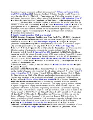 description of system components and their interconnections? ►Processor-Memory-Switch
level (PMS level) (Page 22) ►Instruction Set Level ►Register Transfer Level ►None of the
given Question # 2 of 10 ( Marks: 1 ) - Please choose one Which of the instruction is used to
load register from memory using a relative address? ►ld instruction ►ldr instruction (Page 47)
►lar instruction ►str instruction Question # 3 of 10 ( Marks: 1 ) - Please choose one For the
__________ type instructions, we require a register to hold the data that is to be loaded from the
memory, or stored back to the memory ►Jump ►Control ►load/store (Page 89) ►None of the
given Question # 4 of 10 ( Marks: 1 ) - Please choose one The CPU includes three types of
instructions, which have different operands and will need different representations. Which one of
the instructions requires two source registers? ►Jump and branch format instructions
►Immediate format instructions
►Registerformat instructions Click here for detail
CS501 Advance Computer Architecture Quiz No.2 (May07, 2012) Question # 1
of 10 (Marks: 1) - Please choose one What is the size of the memory space that is available to
FALCON-A processor? ►2^8 bytes ►2^16 bytes (Page 90) ►2^32 bytes ►2^64 bytes
Question # 2 of 10 (Marks: 1) - Please choose one How can we refer to an instruction register
(IR), of 16 bits (numbered 0 to 15) using RTL? ►IR<16..0> ►IR<15..0> (Page 105)
►IR<16..1> ►IR<15..1> Question # 3 of 10 (Marks: 1) - Please choose one Which one of the
following portions of an instruction represents the operation to be performed? ►Address
►Instruction code ►Opcode ►Operand (Page 134) Question # 4 of 10 (Marks: 1) - Please
choose one Identify the opcode, destination register (DR), source registers (SA and SB i/e source
register A and source register B) from the following example. ADD R1, R2, R3 ►Opcode= R1,
DR=ADD, SA=R2, SB=R3 ►Opcode= ADD, DR=R1, SA=R2, SB=R3 (Page 34) ►Opcode=
R2, DR=ADD, SA=R1, SB=R3 ►Opcode= ADD, DR=R3, SA=R2, SB=R1 Question # 5 of 10
(Marks: 1) - Please choose one
What does the word „D‟ in the „D-flip-Flop‟ stands for? ►Data Click here for detail ►Digital
►Dynamic ►Double
Question # 6 of 10 (Marks: 1) - Please choose one Which one of the following is the code size
and the Number of memory bytes respectively for a 2-address instruction? ►4 bytes, 7 bytes ►7
bytes, 16 bytes (Page 36) ►10 bytes, 19 bytes ►13 bytes, 22 bytes Question # 7 of 10 (Marks:
1) - Please choose one Which of the following can be defined as an address of the operand in a
computer type instruction or the target address in a branch type instruction? ►Base address
►Binary address ►Effective address Click here for detail ►All of the given Question # 8 of
10 (Marks: 1) - Please choose one Whic of the following statements is/are true about RISC
processors‟ claimed advantages over CISC processors? (a) Keeping regularly accessed variables
in registers as opposed to keeping them in memory facilitates faster execution. (b) RISC CPUs
outperform CISC CPU‟s in procedural programming environments. (c) Instruction pipelining
has helped RISC CPU‟s to attain a target of 1 cycle per instruction. (d) It is easier to maintain the
“family concept” in RISC CPUs. ► (a), (b) &(c) ► (b), (c) & (e) ► (c), (d) & (e) ► (a), (c) &
(d) Question # 9 of 10 (Marks: 1) - Please choose one Which one of the following is/are the
features of Register Transfer Language? a) It is a symbolic language b) It is describing the
internal organization of digital computers c) It is an elementary operation performed (during one
clock pulse), on the information stored in one or more registers d) It is high level language
► (b) only ► (a) & (b) only Click here for detail ► (a) ,(b) & (d) ► (b),(c) & (d) 14
Question # 10 of 10 (Marks: 1) - Please choose one Motorola MC68000 is an example of ------
---microprocessor. ►CISC (Page 148) ►RISC ►SRC ►FALCON Question # 1 of 10
 