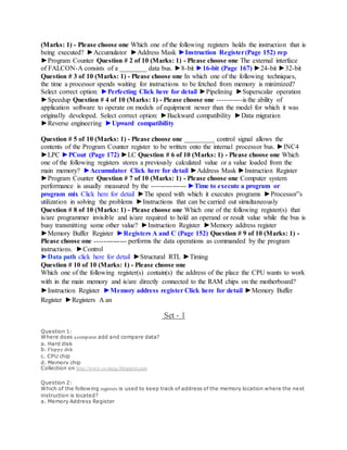 (Marks: 1) - Please choose one Which one of the following registers holds the instruction that is
being executed? ►Accumulator ►Address Mask ►Instruction Register(Page 152) rep
►Program Counter Question # 2 of 10 (Marks: 1) - Please choose one The external interface
of FALCON-A consists of a ________ data bus. ►8-bit ►16-bit (Page 167) ►24-bit ►32-bit
Question # 3 of 10 (Marks: 1) - Please choose one In which one of the following techniques,
the time a processor spends waiting for instructions to be fetched from memory is minimized?
Select correct option: ►Perfecting Click here for detail ►Pipelining ►Superscalar operation
►Speedup Question # 4 of 10 (Marks: 1) - Please choose one -----------is the ability of
application software to operate on models of equipment newer than the model for which it was
originally developed. Select correct option: ►Backward compatibility ►Data migration
►Reverse engineering ►Upward compatibility
Question # 5 of 10 (Marks: 1) - Please choose one _________ control signal allows the
contents of the Program Counter register to be written onto the internal processor bus. ►INC4
►LPC ►PCout (Page 172) ►LC Question # 6 of 10 (Marks: 1) - Please choose one Which
one of the following registers stores a previously calculated value or a value loaded from the
main memory? ►Accumulator Click here for detail ►Address Mask ►Instruction Register
►Program Counter Question # 7 of 10 (Marks: 1) - Please choose one Computer system
performance is usually measured by the --------------- ►Time to execute a program or
program mix Click here for detail ►The speed with which it executes programs ►Processor‟s
utilization in solving the problems ►Instructions that can be carried out simultaneously
Question # 8 of 10 (Marks: 1) - Please choose one Which one of the following register(s) that
is/are programmer invisible and is/are required to hold an operand or result value while the bus is
busy transmitting some other value? ►Instruction Register ►Memory address register
►Memory Buffer Register ►Registers A and C (Page 152) Question # 9 of 10 (Marks: 1) -
Please choose one -------------- performs the data operations as commanded by the program
instructions. ►Control
►Data path click here for detail ►Structural RTL ►Timing
Question # 10 of 10 (Marks: 1) - Please choose one
Which one of the following register(s) contain(s) the address of the place the CPU wants to work
with in the main memory and is/are directly connected to the RAM chips on the motherboard?
►Instruction Register ►Memory address register Click here for detail ►Memory Buffer
Register ►Registers A an
Set - 1
Question 1:
Where does acomputer add and compare data?
a. Hard disk
b. Floppy disk
c. CPU chip
d. Memory chip
Collection on http://www.cs-mcqs.blogspot.com
Question 2:
Which of the following registers is used to keep track of address of the memory location where the next
instruction is located?
a. Memory Address Register
 
