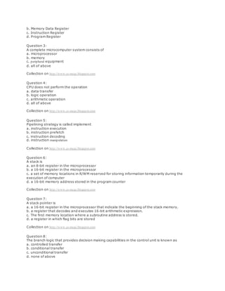 b. Memory Data Register
c. Instruction Register
d. Program Register
Question 3:
A complete microcomputer system consists of
a. microprocessor
b. memory
c. peripheral equipment
d. all of above
Collection on http://www.cs-mcqs.blogspot.com
Question 4:
CPU does not perform the operation
a. data transfer
b. logic operation
c. arithmetic operation
d. all of above
Collection on http://www.cs-mcqs.blogspot.com
Question 5:
Pipelining strategy is called implement
a. instruction execution
b. instruction prefetch
c. instruction decoding
d. instruction manipulation
Collection on http://www.cs-mcqs.blogspot.com
Question 6:
A stack is
a. an 8-bit register in the microprocessor
b. a 16-bit register in the microprocessor
c. a set of memory locations in R/WM reserved for storing information temporarily during the
execution of computer
d. a 16-bit memory address stored in the program counter
Collection on http://www.cs-mcqs.blogspot.com
Question 7:
A stack pointer is
a. a 16-bit register in the microprocessor that indicate the beginning of the stack memory.
b. a register that decodes and executes 16-bit arithmetic expression.
c. The first memory location where a subroutine address is stored.
d. a register in which flag bits are stored
Collection on http://www.cs-mcqs.blogspot.com
Question 8:
The branch logic that provides decision making capabilities in the control unit is known as
a. controlled transfer
b. conditional transfer
c. unconditional transfer
d. none of above
 