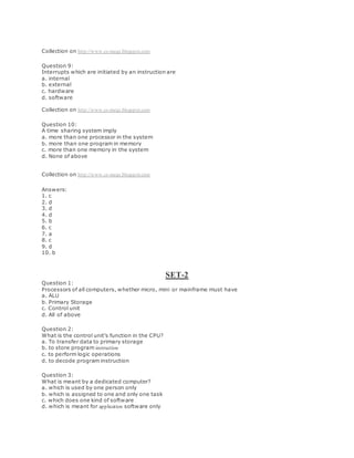 Collection on http://www.cs-mcqs.blogspot.com
Question 9:
Interrupts which are initiated by an instruction are
a. internal
b. external
c. hardware
d. software
Collection on http://www.cs-mcqs.blogspot.com
Question 10:
A time sharing system imply
a. more than one processor in the system
b. more than one program in memory
c. more than one memory in the system
d. None of above
Collection on http://www.cs-mcqs.blogspot.com
Answers:
1. c
2. d
3. d
4. d
5. b
6. c
7. a
8. c
9. d
10. b
SET-2
Question 1:
Processors of all computers, whether micro, mini or mainframe must have
a. ALU
b. Primary Storage
c. Control unit
d. All of above
Question 2:
What is the control unit's function in the CPU?
a. To transfer data to primary storage
b. to store program instruction
c. to perform logic operations
d. to decode program instruction
Question 3:
What is meant by a dedicated computer?
a. which is used by one person only
b. which is assigned to one and only one task
c. which does one kind of software
d. which is meant for application software only
 