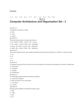 Answers:
1. d 2. d 3. b 4. e 5. f 6. d 7. d 8. d 9. b 10. c
SET-3
Computer Architecture and Organization Set - 3
Question 1:
A collection of 8 bits is called
a. byte
b. word
c. record
Question 2:
The ascending order or a data Hierarchy is
a. bit - bytes - fields - record - file - database
b. bit - bytes - record - field - file - database
c. bytes - bit- field - record - file - database
d. bytes -bit - record - field - file - database
Question 3:
How many address lines are needed to address each memory locations in a 2048 x 4 memory chip?
a. 10
b. 11
c. 8
d. 12
Question 4:
A computer program that converts an entire program into machine language at one time is called a/an
a. interpreter
b. simulator
c. compiler
d. commander
Question 5:
In immediate addressing the operand is placed
a. in the CPU register
b. after OP code in the instruction
c. in memory
d. in stack
Question 6:
Microprocessor 8085 can address location upto
a. 32K
b. 128K
c. 64K
d. 1M
 