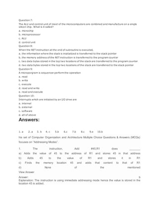 Question 7:
The ALU and control unit of most of the microcomputers are combined and manufacture on a single
silicon chip. What is it called?
a. monochip
b. microprocessor
c. ALU
d. control unit
Question 8:
When the RET instruction at the end of subroutine is executed,
a. the information where the stack is iniatialized is transferred to the stack pointer
b. the memory address of the RET instruction is transferred to the program counter
c. two data bytes stored in the top two locations of the stack are transferred to the program counter
d. two data bytes stored in the top two locations of the stack are transferred to the stack pointer
Question 9:
A microporgram is sequencer perform the operation
a. read
b. write
c. execute
d. read and write
e. read and execute
Question 10:
Interrupts which are initiated by an I/O drive are
a. internal
b. external
c. software
d. all of above
Answers:
1. a 2. a 3. b 4. c 5.b 6.c 7.b 8.c 9.e 10.b
his set of Computer Organization and Architecture Multiple Choice Questions & Answers (MCQs)
focuses on “Addressing Modes”.
1. The instruction, Add #45,R1 does _______
a) Adds the value of 45 to the address of R1 and stores 45 in that address
b) Adds 45 to the value of R1 and stores it in R1
c) Finds the memory location 45 and adds that content to that of R1
d) None of the mentioned
View Answer
Answer: b
Explanation: The instruction is using immediate addressing mode hence the value is stored in the
location 45 is added.
 