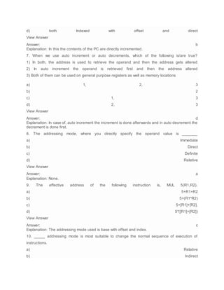 d) both Indexed with offset and direct
View Answer
Answer: b
Explanation: In this the contents of the PC are directly incremented.
7. When we use auto increment or auto decrements, which of the following is/are true?
1) In both, the address is used to retrieve the operand and then the address gets altered
2) In auto increment the operand is retrieved first and then the address altered
3) Both of them can be used on general purpose registers as well as memory locations
a) 1, 2, 3
b) 2
c) 1, 3
d) 2, 3
View Answer
Answer: d
Explanation: In case of, auto increment the increment is done afterwards and in auto decrement the
decrement is done first.
8. The addressing mode, where you directly specify the operand value is _______
a) Immediate
b) Direct
c) Definite
d) Relative
View Answer
Answer: a
Explanation: None.
9. The effective address of the following instruction is, MUL 5(R1,R2).
a) 5+R1+R2
b) 5+(R1*R2)
c) 5+[R1]+[R2].
d) 5*([R1]+[R2])
View Answer
Answer: c
Explanation: The addressing mode used is base with offset and index.
10. _____ addressing mode is most suitable to change the normal sequence of execution of
instructions.
a) Relative
b) Indirect
 
