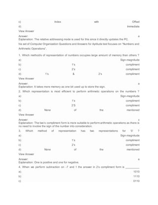c) Index with Offset
d) Immediate
View Answer
Answer: a
Explanation: The relative addressing mode is used for this since it directly updates the PC.
his set of Computer Organization Questions and Answers for Aptitude test focuses on “Numbers and
Arithmetic Operations”.
1. Which method/s of representation of numbers occupies large amount of memory than others ?
a) Sign-magnitude
b) 1’s compliment
c) 2’s compliment
d) 1’s & 2’s compliment
View Answer
Answer: a
Explanation: It takes more memory as one bit used up to store the sign.
2. Which representation is most efficient to perform arithmetic operations on the numbers ?
a) Sign-magnitude
b) 1’s compliment
c) 2’S compliment
d) None of the mentioned
View Answer
Answer: c
Explanation: The two’s compliment form is more suitable to perform arithmetic operations as there is
no need to involve the sign of the number into consideration.
3. Which method of representation has two representations for ‘0’ ?
a) Sign-magnitude
b) 1’s compliment
c) 2’s compliment
d) None of the mentioned
View Answer
Answer: a
Explanation: One is positive and one for negative.
4. When we perform subtraction on -7 and 1 the answer in 2’s compliment form is _________
a) 1010
b) 1110
c) 0110
 