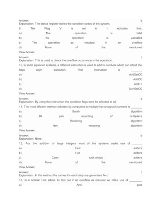 Answer: b
Explanation: The status register stores the condition codes of the system.
9. The Flag ‘V’ is set to 1 indicates that,
a) The operation is valid
b) The operation is validated
c) The operation as resulted in an overflow
d) None of the mentioned
View Answer
Answer: c
Explanation: This is used to check the overflow occurrence in the operation.
10. In some pipelined systems, a different instruction is used to add to numbers which can affect the
flags upon execution. That instruction is _______
a) AddSetCC
b) AddCC
c) Add++
d) SumSetCC
View Answer
Answer: a
Explanation: By using this instruction the condition flags wont be affected at all.
11. The most efficient method followed by computers to multiply two unsigned numbers is _______
a) Booth algorithm
b) Bit pair recording of multipliers
c) Restoring algorithm
d) Non restoring algorithm
View Answer
Answer: b
Explanation: None.
12. For the addition of large integers most of the systems make use of ______
a) Fast adders
b) Full adders
c) Carry look-ahead adders
d) None of the mentioned
View Answer
Answer: c
Explanation: In this method the carries for each step are generated first.
13. In a normal n-bit adder, to find out if an overflow as occured we make use of ________
a) And gate
 