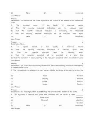 d) None of the mentioned
View Answer
Answer: a
Explanation: This means that the cache depends on the location in the memory that is referenced
often.
3. The temporal aspect of the locality of reference means
a) That the recently executed instruction wont be executed soon
b) That the recently executed instruction is temporarily not referenced
c) That the recently executed instruction will be executed soon again
d) None of the mentioned
View Answer
Answer: c
Explanation: None.
4. The spatial aspect of the locality of reference means
a) That the recently executed instruction is executed again next
b) That the recently executed wont be executed again
c) That the instruction executed will be executed at a later time
d) That the instruction in close proximity of the instruction executed will be executed in future
View Answer
Answer: d
Explanation: The spatial aspect of locality of reference tells that the nearby instruction is more likely
to be executed in future.
5. The correspondence between the main memory blocks and those in the cache is given by
_________
a) Hash function
b) Mapping function
c) Locale function
d) Assign function
View Answer
Answer: b
Explanation: The mapping function is used to map the contents of the memory to the cache.
6. The algorithm to remove and place new contents into the cache is called _______
a) Replacement algorithm
b) Renewal algorithm
c) Updation
d) None of the mentioned
View Answer
 
