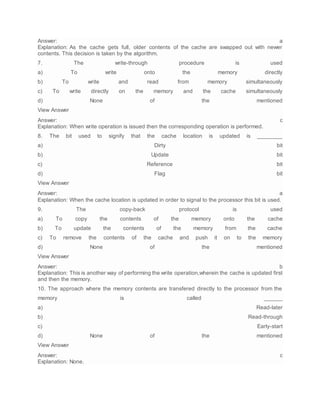 Answer: a
Explanation: As the cache gets full, older contents of the cache are swapped out with newer
contents. This decision is taken by the algorithm.
7. The write-through procedure is used
a) To write onto the memory directly
b) To write and read from memory simultaneously
c) To write directly on the memory and the cache simultaneously
d) None of the mentioned
View Answer
Answer: c
Explanation: When write operation is issued then the corresponding operation is performed.
8. The bit used to signify that the cache location is updated is ________
a) Dirty bit
b) Update bit
c) Reference bit
d) Flag bit
View Answer
Answer: a
Explanation: When the cache location is updated in order to signal to the processor this bit is used.
9. The copy-back protocol is used
a) To copy the contents of the memory onto the cache
b) To update the contents of the memory from the cache
c) To remove the contents of the cache and push it on to the memory
d) None of the mentioned
View Answer
Answer: b
Explanation: This is another way of performing the write operation,wherein the cache is updated first
and then the memory.
10. The approach where the memory contents are transfered directly to the processor from the
memory is called ______
a) Read-later
b) Read-through
c) Early-start
d) None of the mentioned
View Answer
Answer: c
Explanation: None.
 