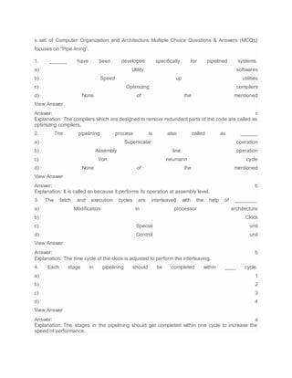 s set of Computer Organization and Architecture Multiple Choice Questions & Answers (MCQs)
focuses on “Pipe-lining”.
1. ______ have been developed specifically for pipelined systems.
a) Utility softwares
b) Speed up utilities
c) Optimizing compilers
d) None of the mentioned
View Answer
Answer: c
Explanation: The compilers which are designed to remove redundant parts of the code are called as
optimizing compilers.
2. The pipelining process is also called as ______
a) Superscalar operation
b) Assembly line operation
c) Von neumann cycle
d) None of the mentioned
View Answer
Answer: b
Explanation: It is called so because it performs its operation at assembly level.
3. The fetch and execution cycles are interleaved with the help of ________
a) Modification in processor architecture
b) Clock
c) Special unit
d) Control unit
View Answer
Answer: b
Explanation: The time cycle of the clock is adjusted to perform the interleaving.
4. Each stage in pipelining should be completed within ____ cycle.
a) 1
b) 2
c) 3
d) 4
View Answer
Answer: a
Explanation: The stages in the pipelining should get completed within one cycle to increase the
speed of performance.
 