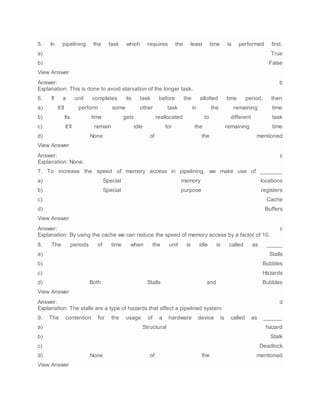 5. In pipelining the task which requires the least time is performed first.
a) True
b) False
View Answer
Answer: b
Explanation: This is done to avoid starvation of the longer task.
6. If a unit completes its task before the allotted time period, then
a) It’ll perform some other task in the remaining time
b) Its time gets reallocated to different task
c) It’ll remain idle for the remaining time
d) None of the mentioned
View Answer
Answer: c
Explanation: None.
7. To increase the speed of memory access in pipelining, we make use of _______
a) Special memory locations
b) Special purpose registers
c) Cache
d) Buffers
View Answer
Answer: c
Explanation: By using the cache we can reduce the speed of memory access by a factor of 10.
8. The periods of time when the unit is idle is called as _____
a) Stalls
b) Bubbles
c) Hazards
d) Both Stalls and Bubbles
View Answer
Answer: d
Explanation: The stalls are a type of hazards that affect a pipelined system.
9. The contention for the usage of a hardware device is called as ______
a) Structural hazard
b) Stalk
c) Deadlock
d) None of the mentioned
View Answer
 