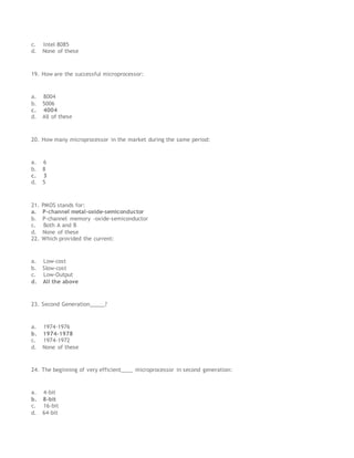 c. Intel 8085
d. None of these
19. How are the successful microprocessor:
a. 8004
b. 5006
c. 4004
d. All of these
20. How many microprocessor in the market during the same period:
a. 6
b. 8
c. 3
d. 5
21. PMOS stands for:
a. P-channel metal-oxide-semiconductor
b. P-channel memory –oxide-semiconductor
c. Both A and B
d. None of these
22. Which provided the current:
a. Low-cost
b. Slow-cost
c. Low-Output
d. All the above
23. Second Generation_____?
a. 1974-1976
b. 1974-1978
c. 1974-1972
d. None of these
24. The beginning of very efficient____ microprocessor in second generation:
a. 4-bit
b. 8-bit
c. 16-bit
d. 64-bit
 