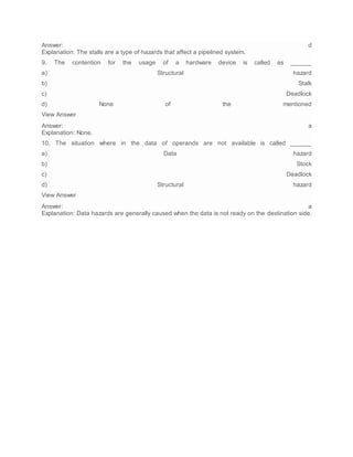 Answer: d
Explanation: The stalls are a type of hazards that affect a pipelined system.
9. The contention for the usage of a hardware device is called as ______
a) Structural hazard
b) Stalk
c) Deadlock
d) None of the mentioned
View Answer
Answer: a
Explanation: None.
10. The situation where in the data of operands are not available is called ______
a) Data hazard
b) Stock
c) Deadlock
d) Structural hazard
View Answer
Answer: a
Explanation: Data hazards are generally caused when the data is not ready on the destination side.
 