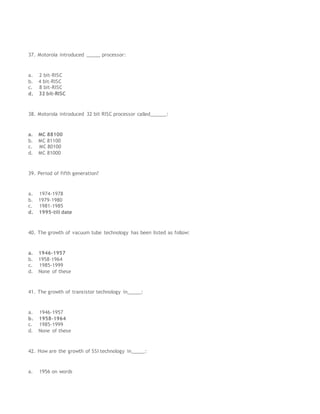 37. Motorola introduced _____ processor:
a. 2 bit-RISC
b. 4 bit-RISC
c. 8 bit-RISC
d. 32 bit-RISC
38. Motorola introduced 32 bit RISC processor called______:
a. MC 88100
b. MC 81100
c. MC 80100
d. MC 81000
39. Period of fifth generation?
a. 1974-1978
b. 1979-1980
c. 1981-1985
d. 1995-till date
40. The growth of vacuum tube technology has been listed as follow:
a. 1946-1957
b. 1958-1964
c. 1985-1999
d. None of these
41. The growth of transistor technology in_____:
a. 1946-1957
b. 1958-1964
c. 1985-1999
d. None of these
42. How are the growth of SSI technology in_____:
a. 1956 on words
 