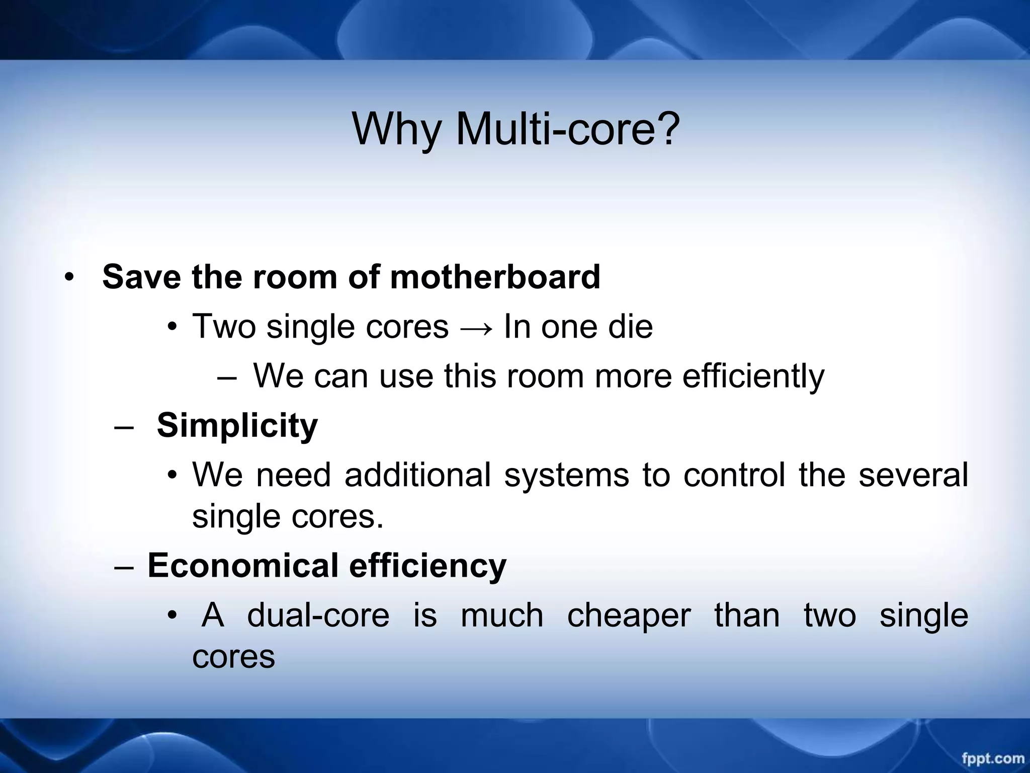Why Multi-core?
• Save the room of motherboard
• Two single cores → In one die
– We can use this room more efficiently
– Simplicity
• We need additional systems to control the several
single cores.
– Economical efficiency
• A dual-core is much cheaper than two single
cores
 