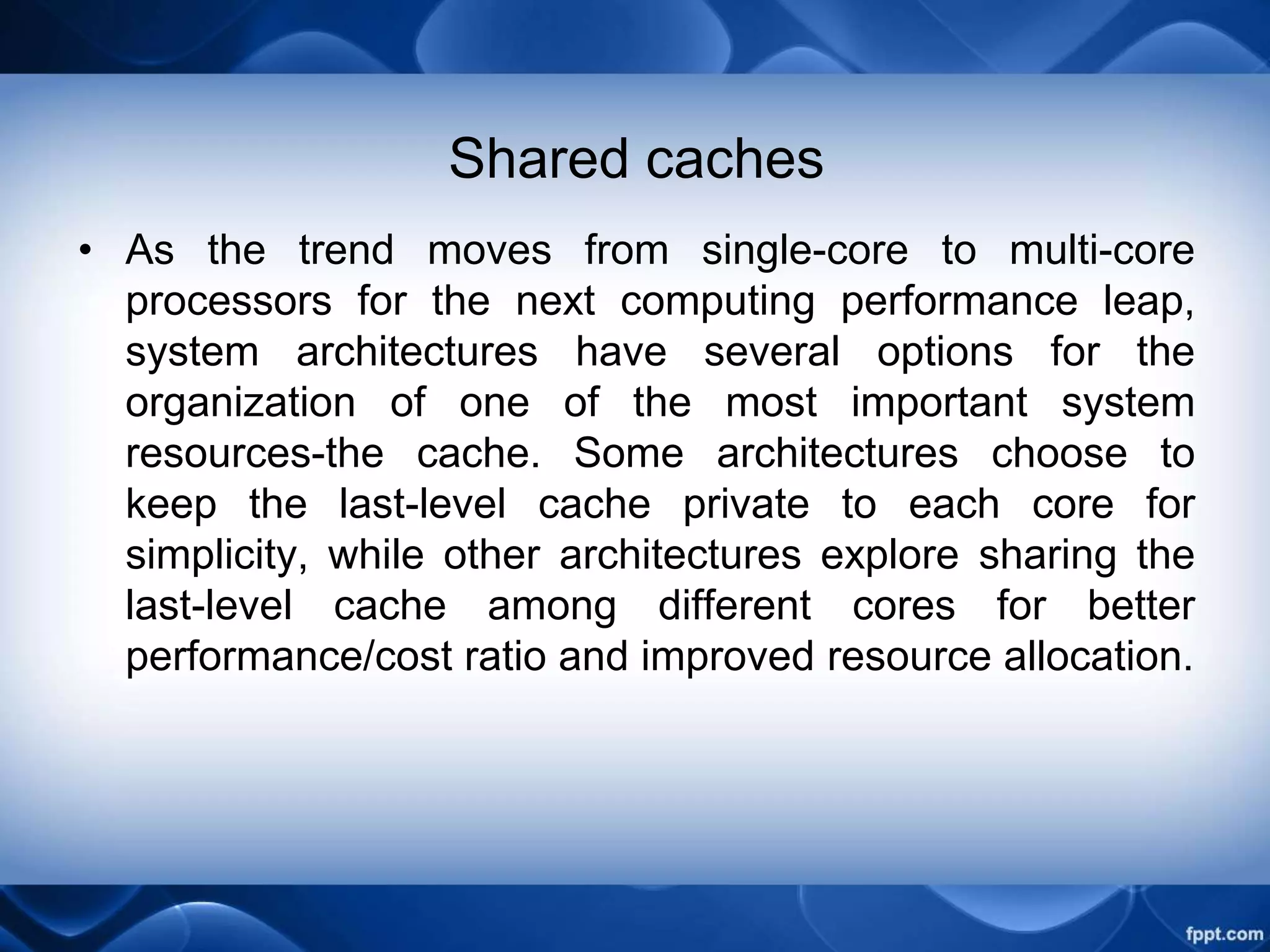 Shared caches
• As the trend moves from single-core to multi-core
processors for the next computing performance leap,
system architectures have several options for the
organization of one of the most important system
resources-the cache. Some architectures choose to
keep the last-level cache private to each core for
simplicity, while other architectures explore sharing the
last-level cache among different cores for better
performance/cost ratio and improved resource allocation.
 