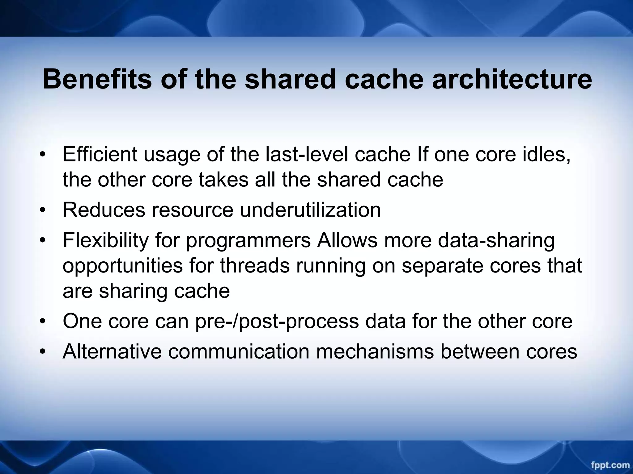 Benefits of the shared cache architecture
• Efficient usage of the last-level cache If one core idles,
the other core takes all the shared cache
• Reduces resource underutilization
• Flexibility for programmers Allows more data-sharing
opportunities for threads running on separate cores that
are sharing cache
• One core can pre-/post-process data for the other core
• Alternative communication mechanisms between cores
 