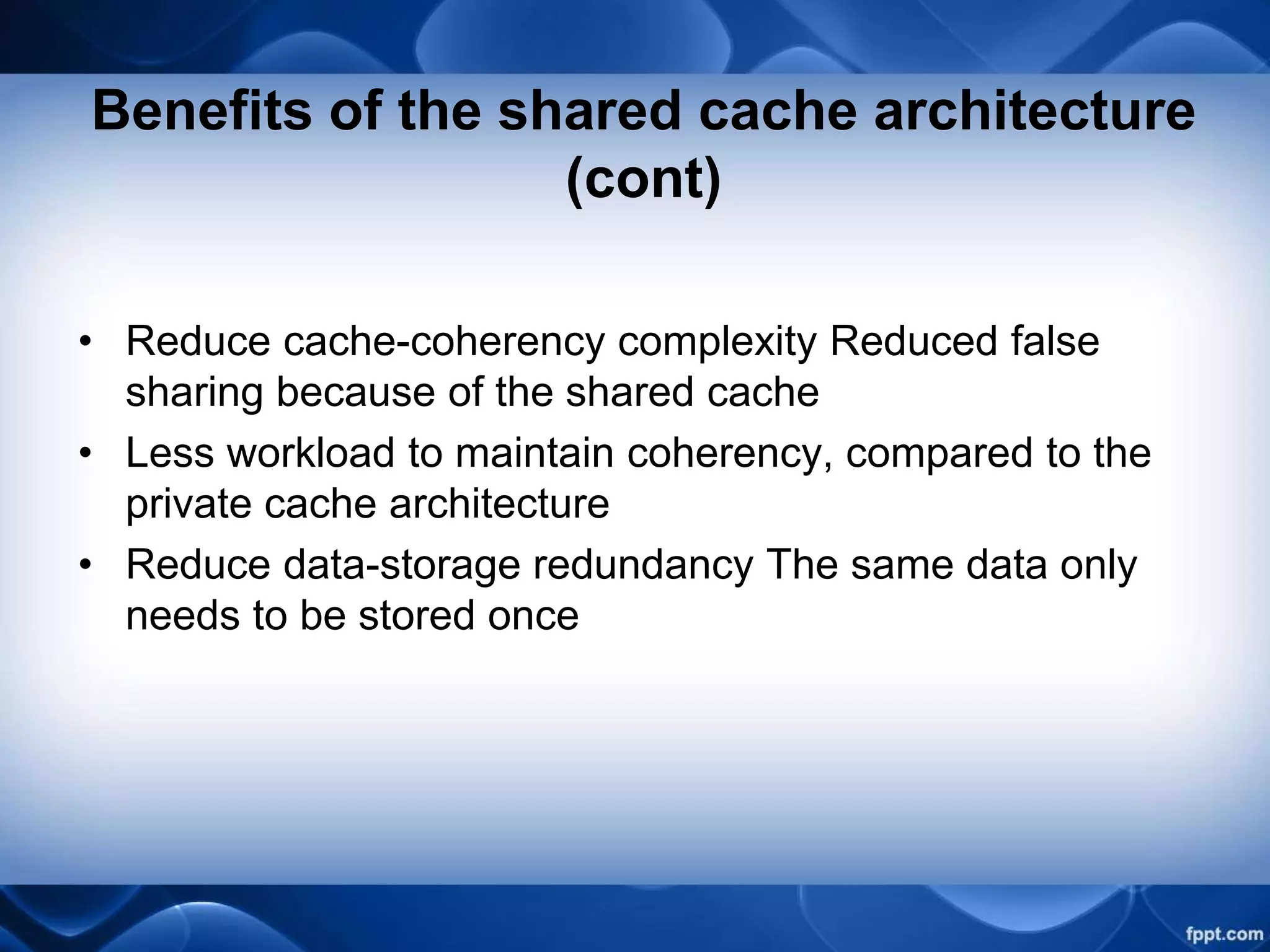 Benefits of the shared cache architecture
(cont)
• Reduce cache-coherency complexity Reduced false
sharing because of the shared cache
• Less workload to maintain coherency, compared to the
private cache architecture
• Reduce data-storage redundancy The same data only
needs to be stored once
 