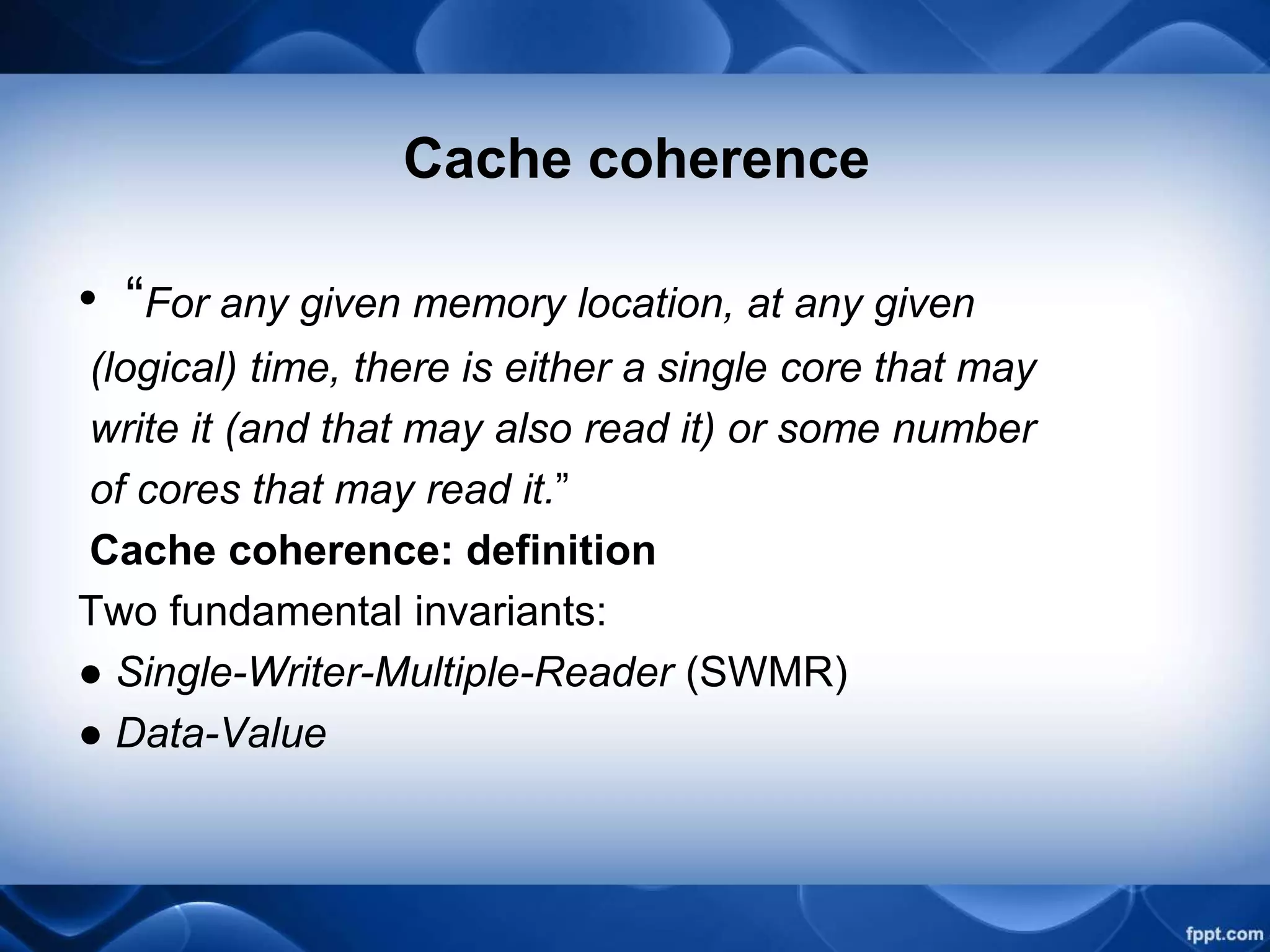 Cache coherence
• “For any given memory location, at any given
(logical) time, there is either a single core that may
write it (and that may also read it) or some number
of cores that may read it.”
Cache coherence: definition
Two fundamental invariants:
● Single-Writer-Multiple-Reader (SWMR)
● Data-Value
 
