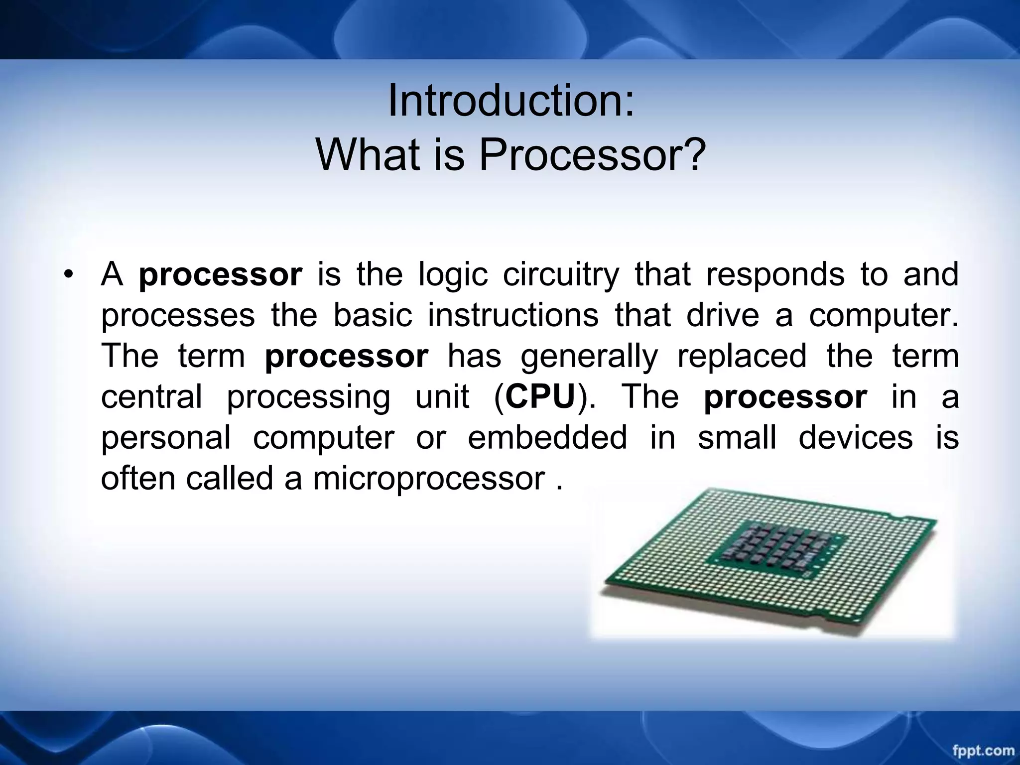 Introduction:
What is Processor?
• A processor is the logic circuitry that responds to and
processes the basic instructions that drive a computer.
The term processor has generally replaced the term
central processing unit (CPU). The processor in a
personal computer or embedded in small devices is
often called a microprocessor .
 