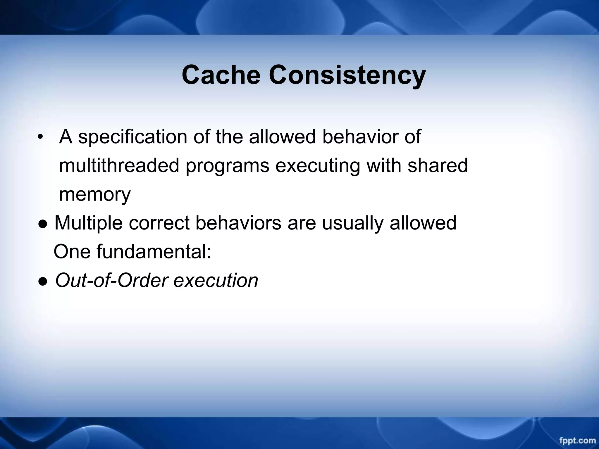 Cache Consistency
• A specification of the allowed behavior of
multithreaded programs executing with shared
memory
● Multiple correct behaviors are usually allowed
One fundamental:
● Out-of-Order execution
 