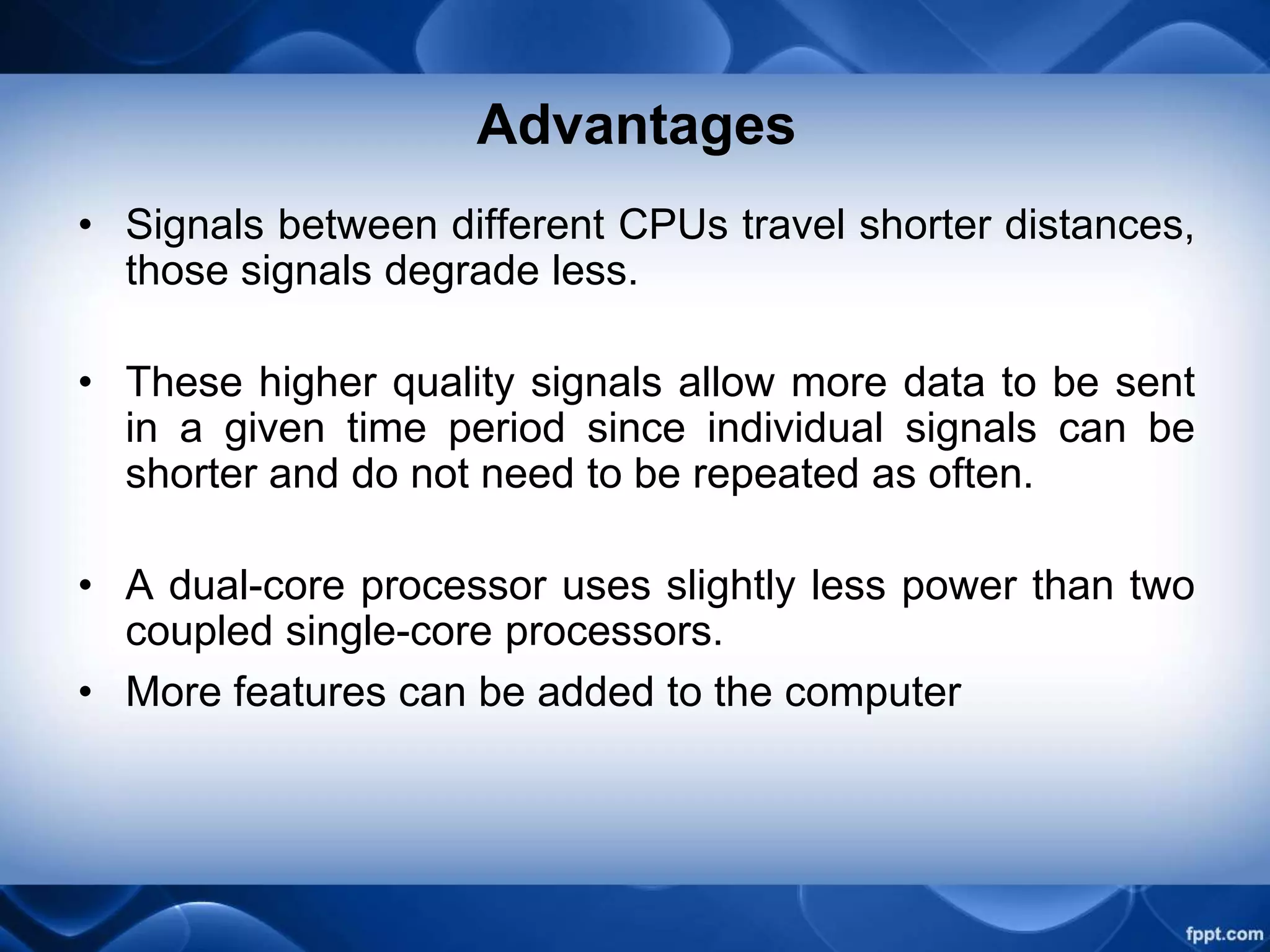 Advantages
• Signals between different CPUs travel shorter distances,
those signals degrade less.
• These higher quality signals allow more data to be sent
in a given time period since individual signals can be
shorter and do not need to be repeated as often.
• A dual-core processor uses slightly less power than two
coupled single-core processors.
• More features can be added to the computer
 