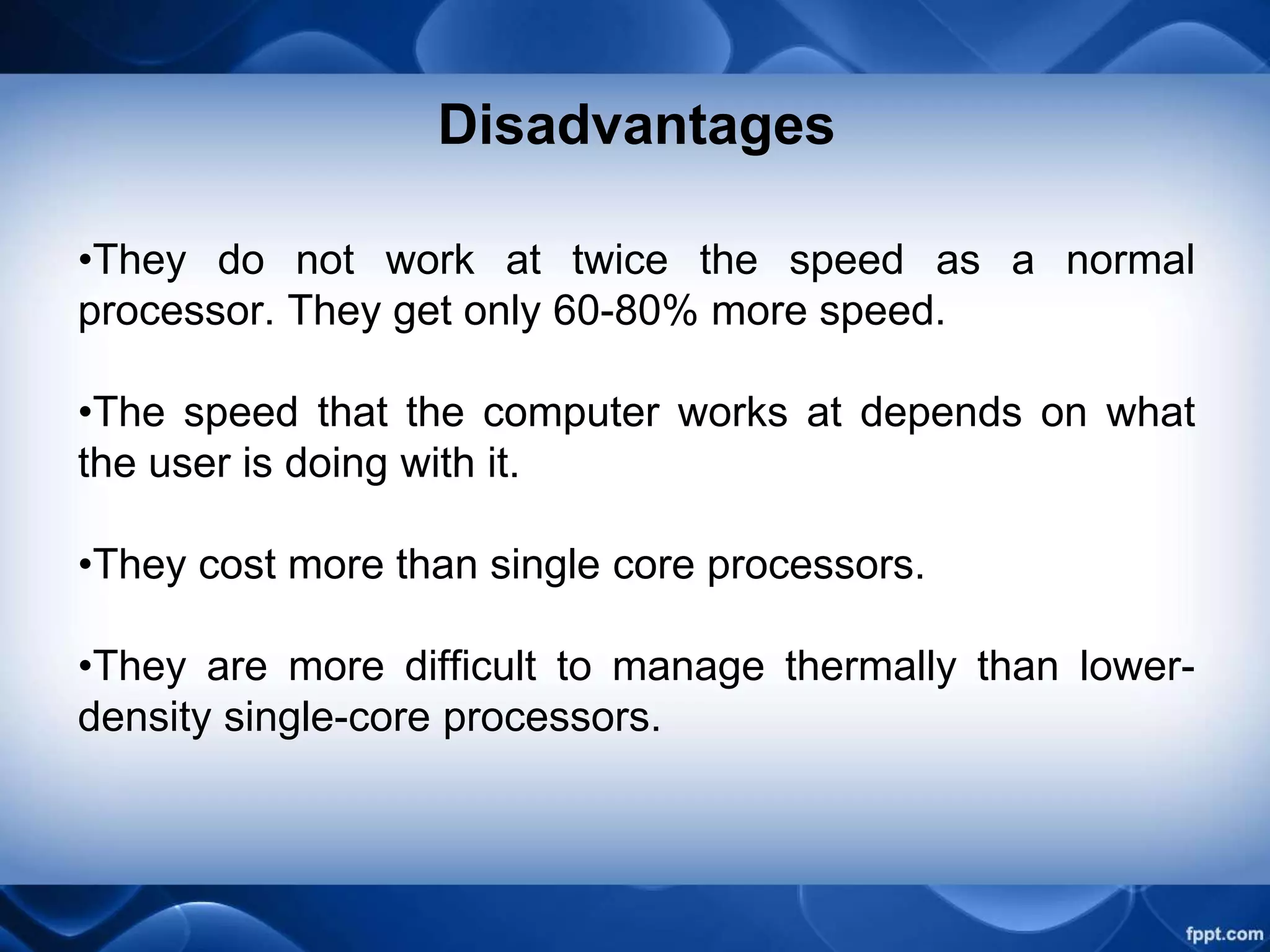 Disadvantages
•They do not work at twice the speed as a normal
processor. They get only 60-80% more speed.
•The speed that the computer works at depends on what
the user is doing with it.
•They cost more than single core processors.
•They are more difficult to manage thermally than lower-
density single-core processors.
 