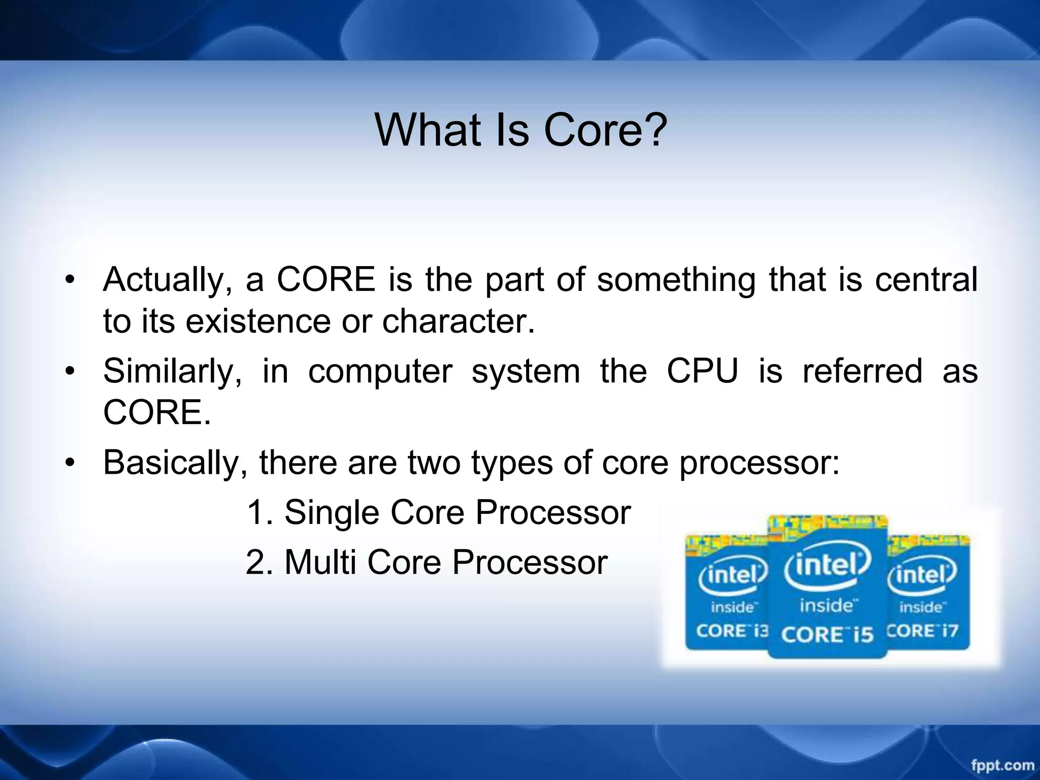 What Is Core?
• Actually, a CORE is the part of something that is central
to its existence or character.
• Similarly, in computer system the CPU is referred as
CORE.
• Basically, there are two types of core processor:
1. Single Core Processor
2. Multi Core Processor
 